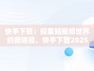 快手下载：探索短视频世界的新途径，快手下载2025年最新版免费安装 