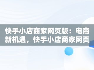 快手小店商家网页版：电商新机遇，快手小店商家网页版使用指南 
