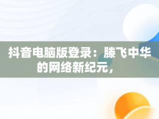 抖音电脑版登录：滕飞中华的网络新纪元， 