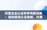 抖音企业认证年审流程详解：轻松搞定认证更新，抖音企业怎么完成年审 