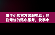 快手小店官方客服电话：购物无忧的贴心服务，快手小店官方客服电话24小时人工服务 