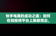 快手电商的成功之道：如何在短视频平台上脱颖而出，快手电商怎么做如何从零开始 