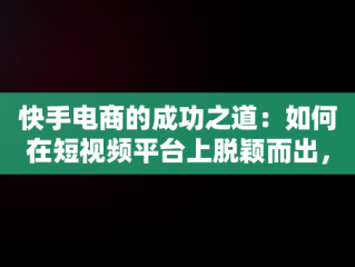 快手电商的成功之道：如何在短视频平台上脱颖而出，快手电商怎么做如何从零开始 