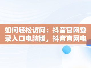 如何轻松访问：抖音官网登录入口电脑版，抖音官网电脑版登录 