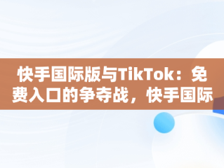 快手国际版与TikTok：免费入口的争夺战，快手国际版下载官网 