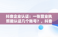 抖音企业认证：一张营业执照能认证几个账号？，抖音企业认证一个营业执照可以认证几个账号 