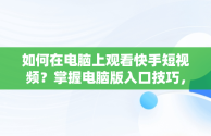 如何在电脑上观看快手短视频？掌握电脑版入口技巧，快手短视频观看入口电脑版怎么关闭 