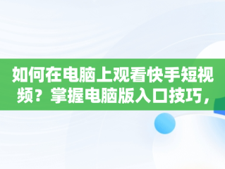 如何在电脑上观看快手短视频？掌握电脑版入口技巧，快手短视频观看入口电脑版怎么关闭 