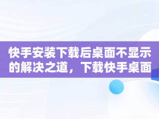 快手安装下载后桌面不显示的解决之道，下载快手桌面上怎么看不见呢 