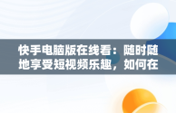 快手电脑版在线看：随时随地享受短视频乐趣，如何在电脑看快手 