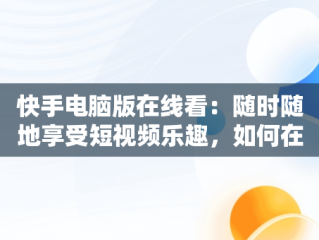 快手电脑版在线看：随时随地享受短视频乐趣，如何在电脑看快手 