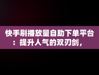 快手刷播放量自助下单平台：提升人气的双刃剑， 