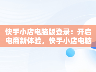 快手小店电脑版登录：开启电商新体验，快手小店电脑版登录入口网页 