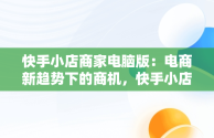 快手小店商家电脑版：电商新趋势下的商机，快手小店商家电脑版怎么下载 