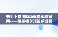 快手下载电脑版在线观看官网——轻松畅享短视频盛宴，快手下载电脑版在线观看官网视频 