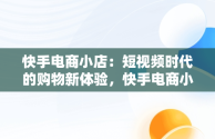 快手电商小店：短视频时代的购物新体验，快手电商小店异常差评怎么办 