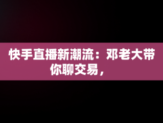 快手直播新潮流：邓老大带你聊交易， 