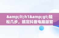 &lt;h1&gt;轻松几步，搞定抖音电脑版官方下载&lt;/h1&gt;，抖音电脑版官方下载教程安装 