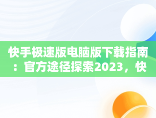 快手极速版电脑版下载指南：官方途径探索2023，快手极速版电脑版最新版 