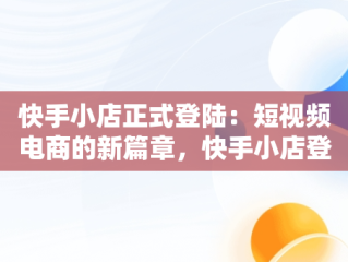 快手小店正式登陆：短视频电商的新篇章，快手小店登陆网址 