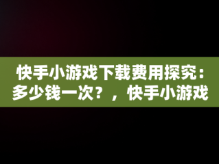 快手小游戏下载费用探究：多少钱一次？，快手小游戏多久有收益 