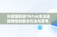 抖音国际版TikTok无法连接网络的解决方法与思考，抖音tiktok国际版要登入才能看吗 