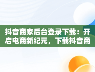 抖音商家后台登录下载：开启电商新纪元，下载抖音商家版 