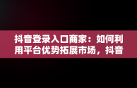 抖音登录入口商家：如何利用平台优势拓展市场，抖音商家版登录入 