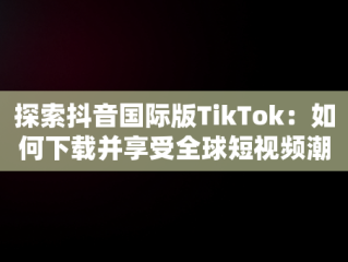 探索抖音国际版TikTok：如何下载并享受全球短视频潮流，抖音国际版 tiktok安卓下载 