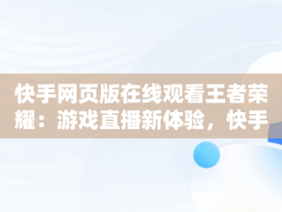 快手网页版在线观看王者荣耀：游戏直播新体验，快手网页版能看直播吗 