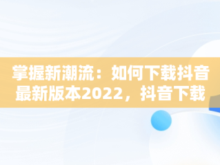 掌握新潮流：如何下载抖音最新版本2022，抖音下载最新版本2022官方正版 