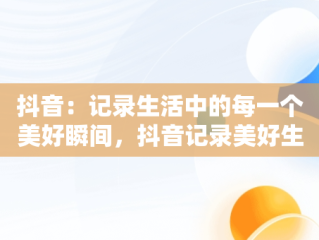 抖音：记录生活中的每一个美好瞬间，抖音记录美好生活主页 
