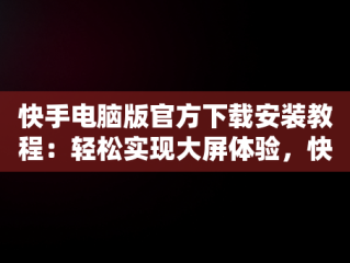 快手电脑版官方下载安装教程：轻松实现大屏体验，快手电脑版下载安装最新方法 