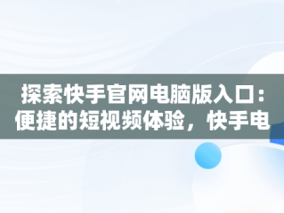探索快手官网电脑版入口：便捷的短视频体验，快手电脑官方网页版入口 