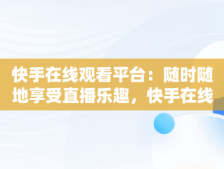 快手在线观看平台：随时随地享受直播乐趣，快手在线登陆平台 