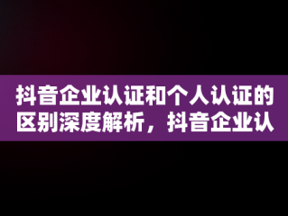 抖音企业认证和个人认证的区别深度解析，抖音企业认证和个人认证冲突吗 
