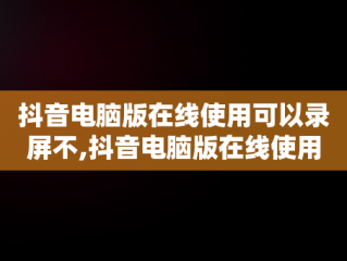 抖音电脑版在线使用可以录屏不,抖音电脑版在线使用可以录屏不录声音吗