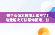 快手头像太模糊上传不了？这些解决方法帮你搞定，快手头像上传不了怎么回事 