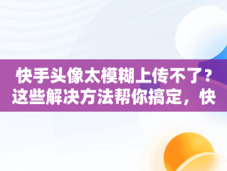 快手头像太模糊上传不了？这些解决方法帮你搞定，快手头像上传不了怎么回事 