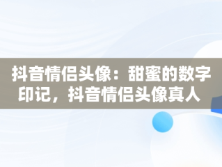 抖音情侣头像：甜蜜的数字印记，抖音情侣头像真人 