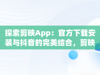 探索剪映App：官方下载安装与抖音的完美结合，剪映app官方下载安装抖音版 