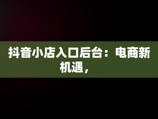 抖音小店入口后台：电商新机遇， 