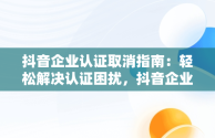 抖音企业认证取消指南：轻松解决认证困扰，抖音企业认证怎么取消认证呢 