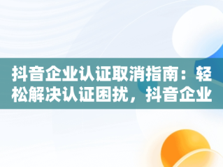 抖音企业认证取消指南：轻松解决认证困扰，抖音企业认证怎么取消认证呢 