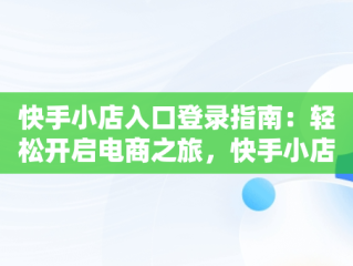 快手小店入口登录指南：轻松开启电商之旅，快手小店登陆网址 