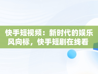快手短视频：新时代的娱乐风向标，快手短剧在线看 