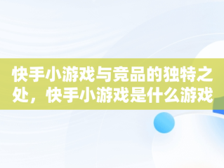 快手小游戏与竞品的独特之处，快手小游戏是什么游戏 