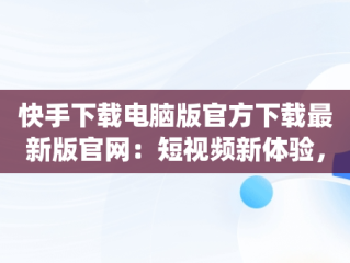 快手下载电脑版官方下载最新版官网：短视频新体验，快手pc版下载 