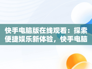 快手电脑版在线观看：探索便捷娱乐新体验，快手电脑版可以看视频吗 