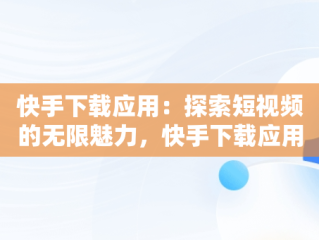 快手下载应用：探索短视频的无限魅力，快手下载应用怎么关闭 